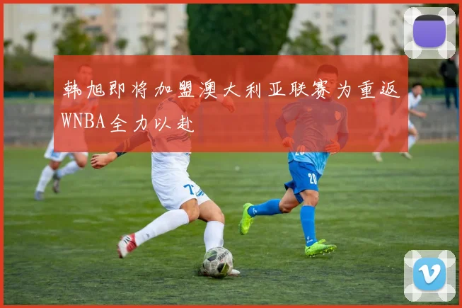 韩旭即将加盟澳大利亚联赛为重返WNBA全力以赴