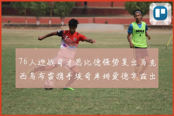 76人迎战奇才恩比德强势复出马克西乌布雷携手埃奇库姆爱德华兹出战