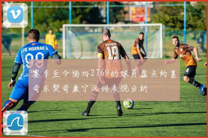 赛季至今场均2769的球员盘点约基奇东契奇康宁汉姆表现分析