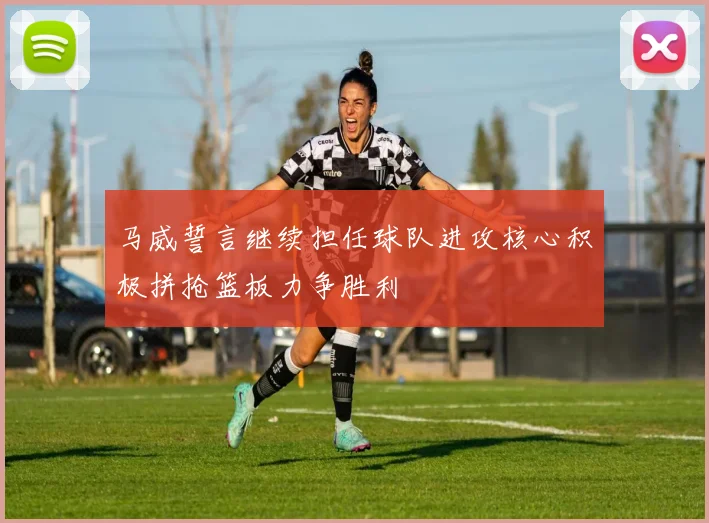马威誓言继续担任球队进攻核心积极拼抢篮板力争胜利