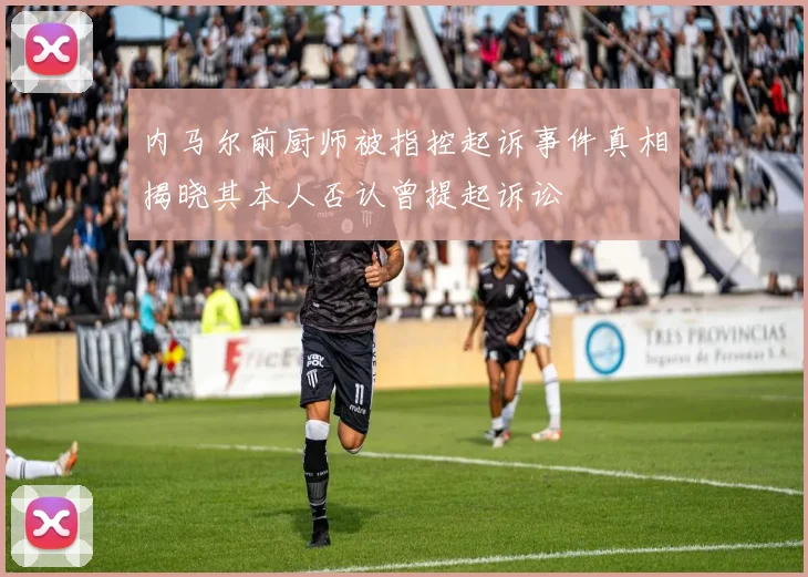 内马尔前厨师被指控起诉事件真相揭晓其本人否认曾提起诉讼
