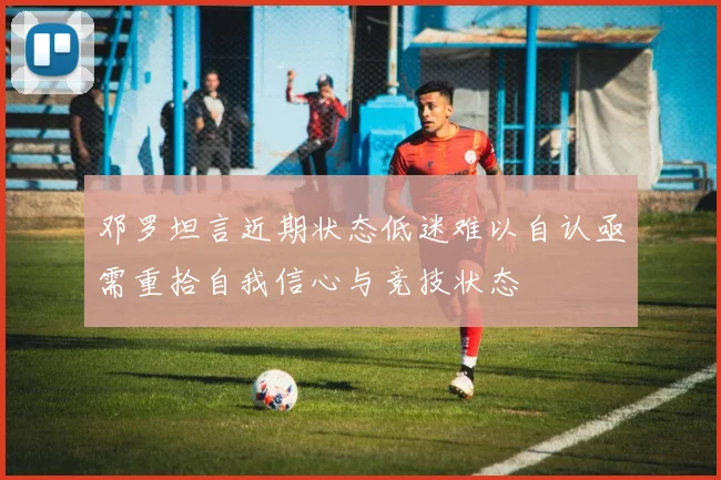 邓罗坦言近期状态低迷难以自认亟需重拾自我信心与竞技状态