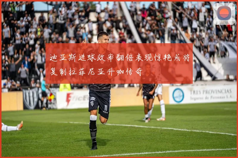 迪亚斯进球效率翻倍表现惊艳或将复制拉菲尼亚升咖传奇