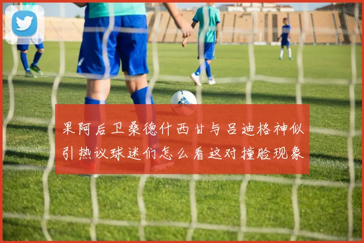果阿后卫桑德什西甘与吕迪格神似引热议球迷们怎么看这对撞脸现象