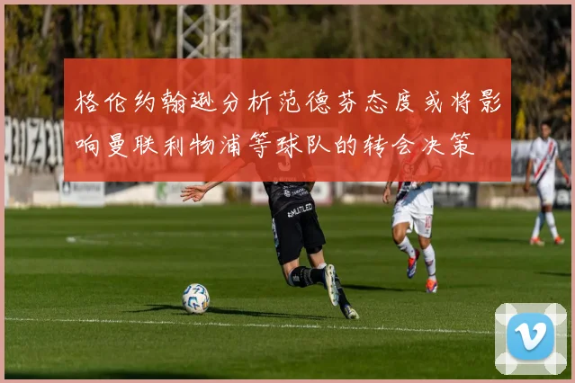 格伦约翰逊分析范德芬态度或将影响曼联利物浦等球队的转会决策