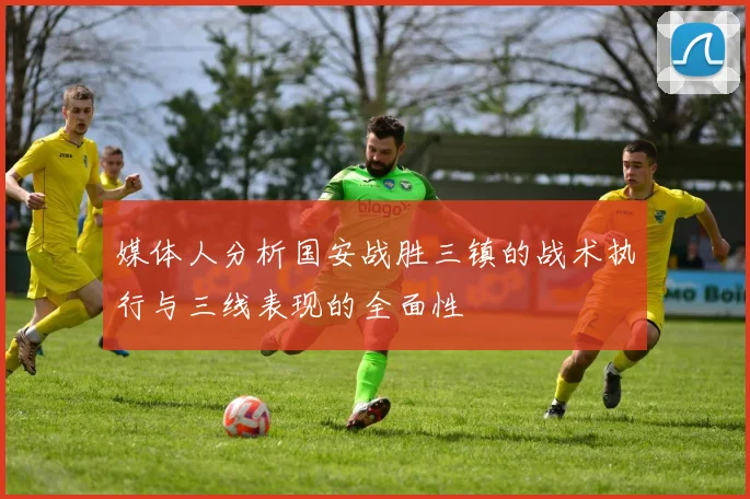 媒体人分析国安战胜三镇的战术执行与三线表现的全面性