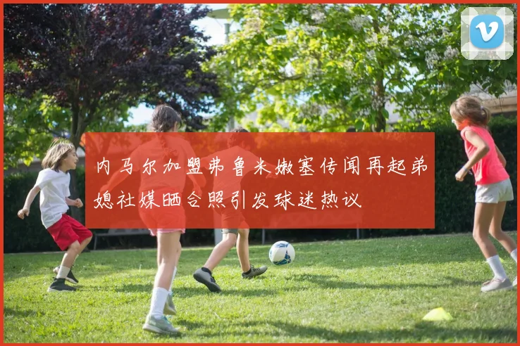 内马尔加盟弗鲁米嫩塞传闻再起弟媳社媒晒合照引发球迷热议
