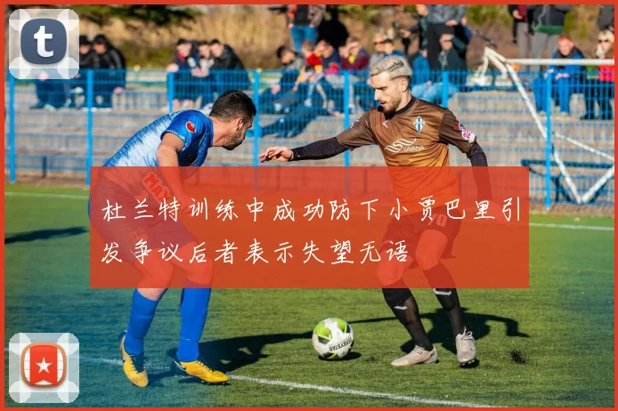 杜兰特训练中成功防下小贾巴里引发争议后者表示失望无语