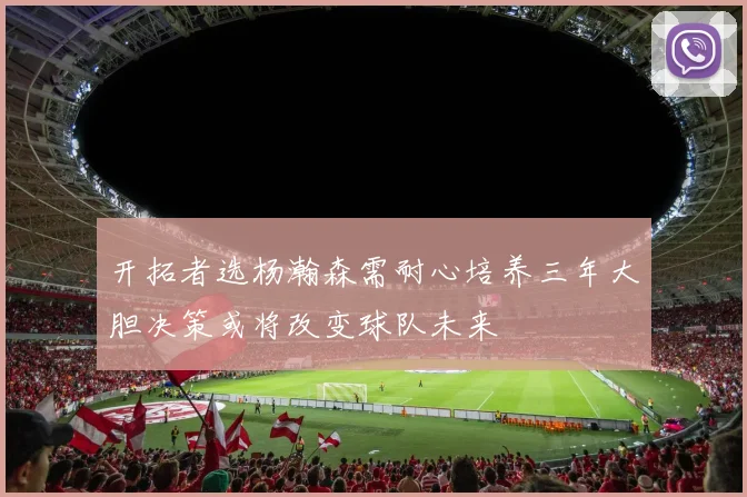 开拓者选杨瀚森需耐心培养三年大胆决策或将改变球队未来