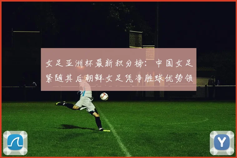 女足亚洲杯最新积分榜：中国女足紧随其后朝鲜女足凭净胜球优势领跑