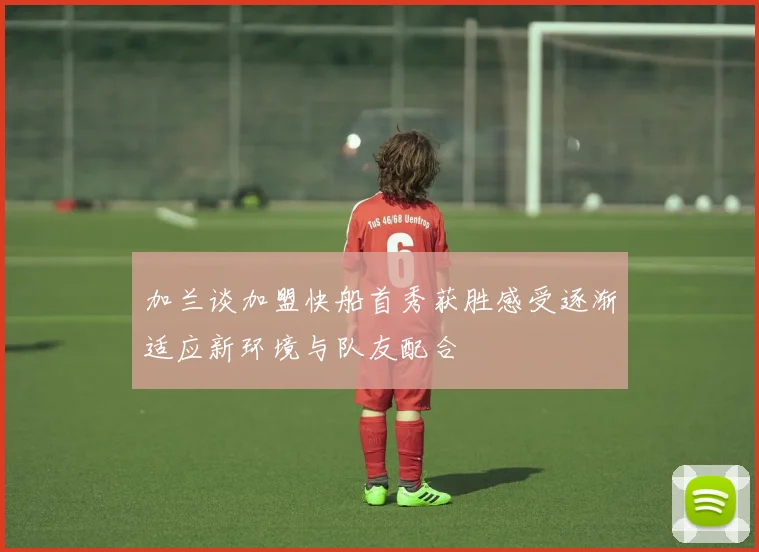 加兰谈加盟快船首秀获胜感受逐渐适应新环境与队友配合