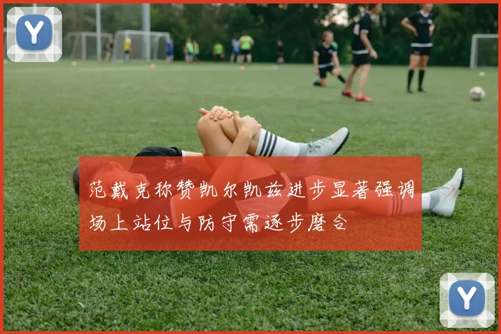 范戴克称赞凯尔凯兹进步显著强调场上站位与防守需逐步磨合