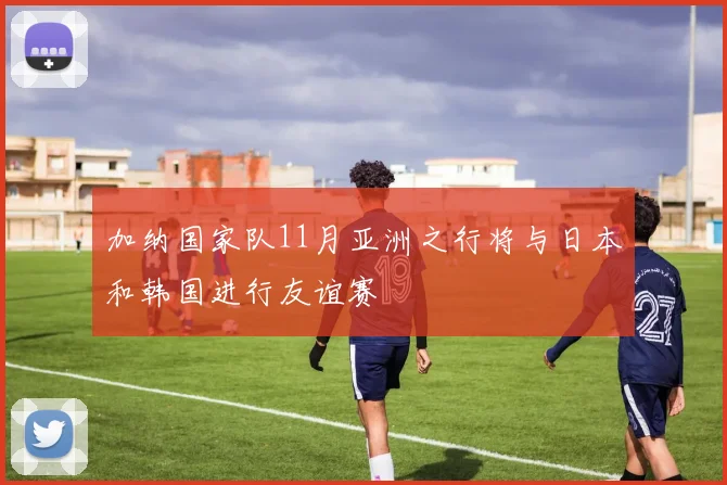加纳国家队11月亚洲之行将与日本和韩国进行友谊赛