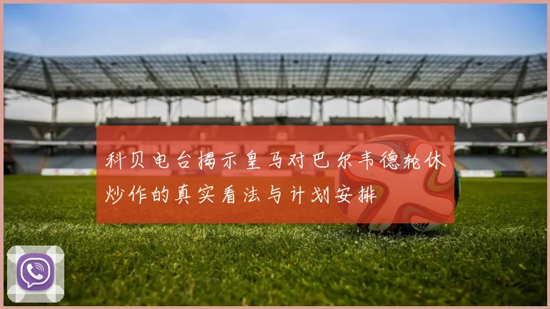 科贝电台揭示皇马对巴尔韦德轮休炒作的真实看法与计划安排