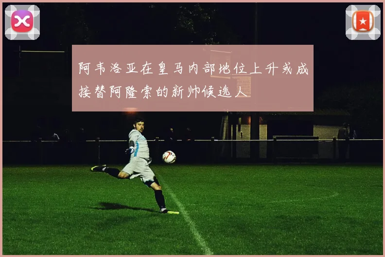 阿韦洛亚在皇马内部地位上升或成接替阿隆索的新帅候选人