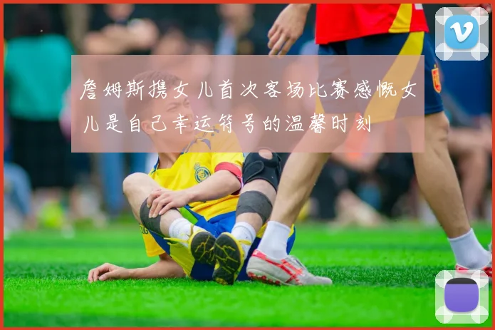 詹姆斯携女儿首次客场比赛感慨女儿是自己幸运符号的温馨时刻