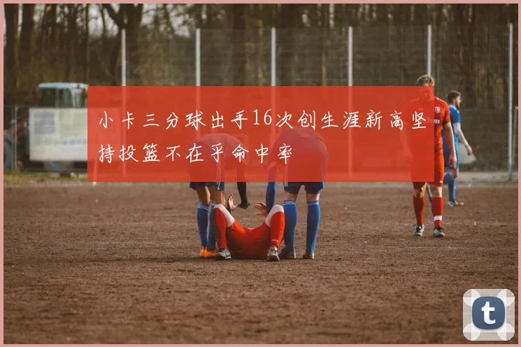 小卡三分球出手16次创生涯新高坚持投篮不在乎命中率