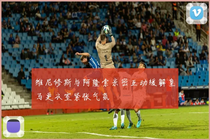 维尼修斯与阿隆索亲密互动缓解皇马更衣室紧张气氛