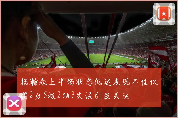 杨瀚森上半场状态低迷表现不佳仅得2分5板2助3失误引发关注