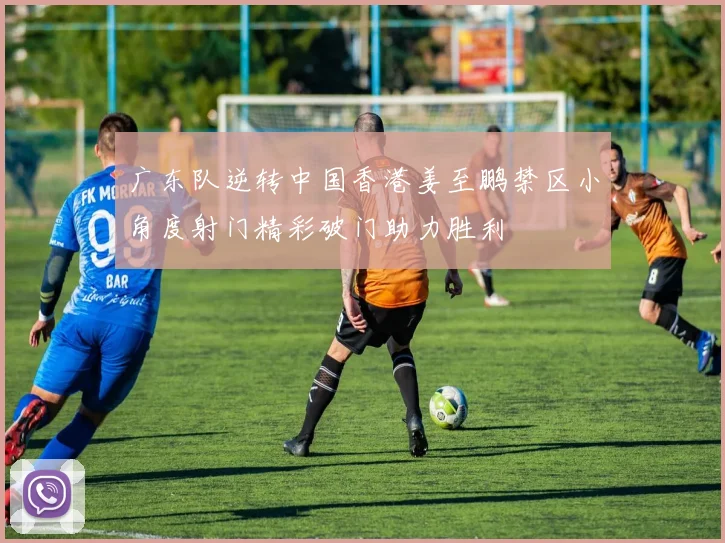 广东队逆转中国香港姜至鹏禁区小角度射门精彩破门助力胜利